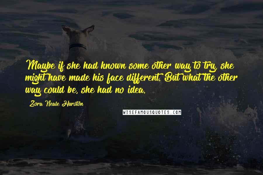 Zora Neale Hurston Quotes: Maybe if she had known some other way to try, she might have made his face different. But what the other way could be, she had no idea.