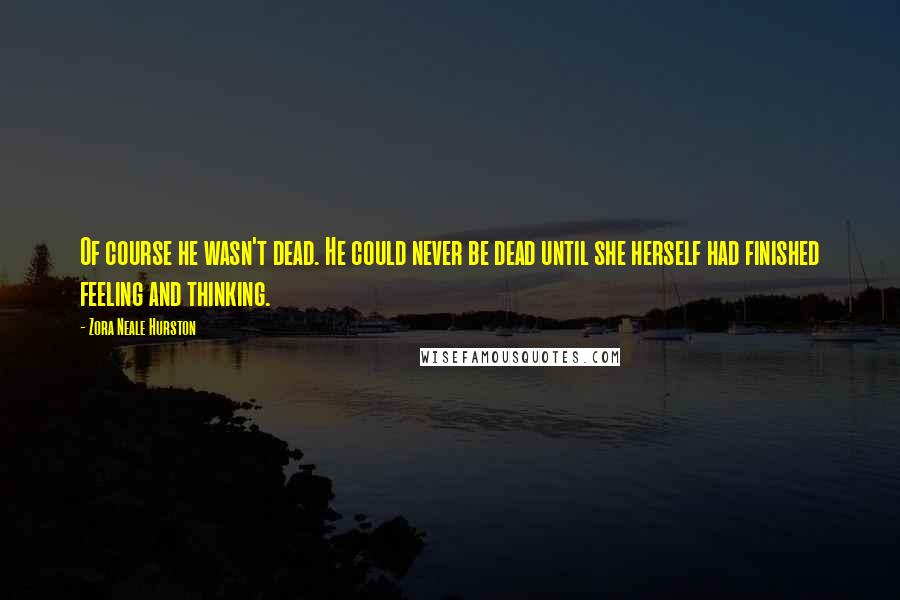 Zora Neale Hurston Quotes: Of course he wasn't dead. He could never be dead until she herself had finished feeling and thinking.