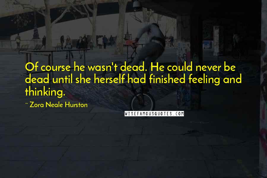 Zora Neale Hurston Quotes: Of course he wasn't dead. He could never be dead until she herself had finished feeling and thinking.