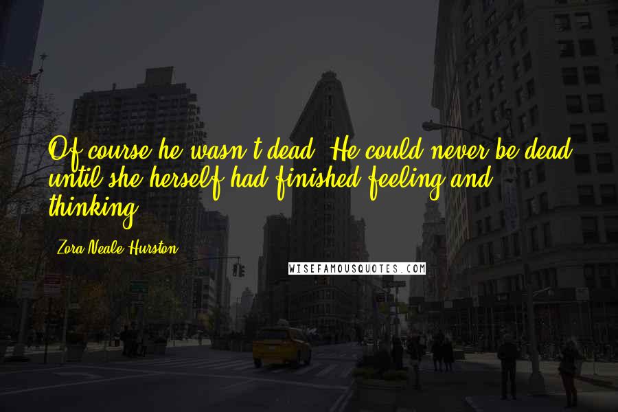 Zora Neale Hurston Quotes: Of course he wasn't dead. He could never be dead until she herself had finished feeling and thinking.