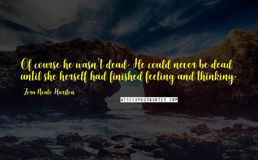 Zora Neale Hurston Quotes: Of course he wasn't dead. He could never be dead until she herself had finished feeling and thinking.