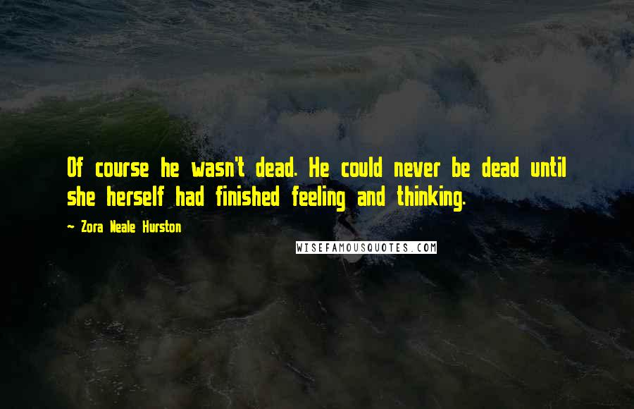 Zora Neale Hurston Quotes: Of course he wasn't dead. He could never be dead until she herself had finished feeling and thinking.