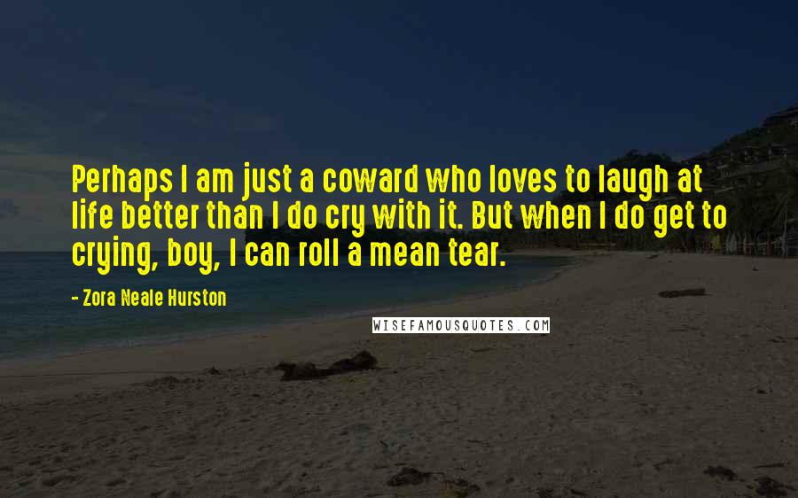 Zora Neale Hurston Quotes: Perhaps I am just a coward who loves to laugh at life better than I do cry with it. But when I do get to crying, boy, I can roll a mean tear.