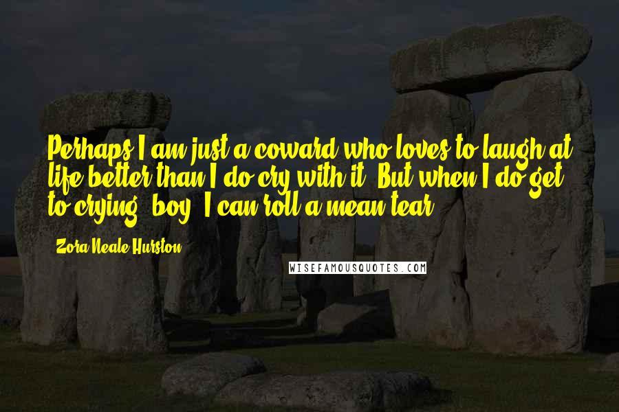 Zora Neale Hurston Quotes: Perhaps I am just a coward who loves to laugh at life better than I do cry with it. But when I do get to crying, boy, I can roll a mean tear.