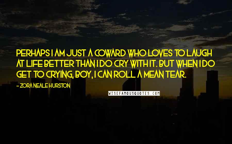 Zora Neale Hurston Quotes: Perhaps I am just a coward who loves to laugh at life better than I do cry with it. But when I do get to crying, boy, I can roll a mean tear.