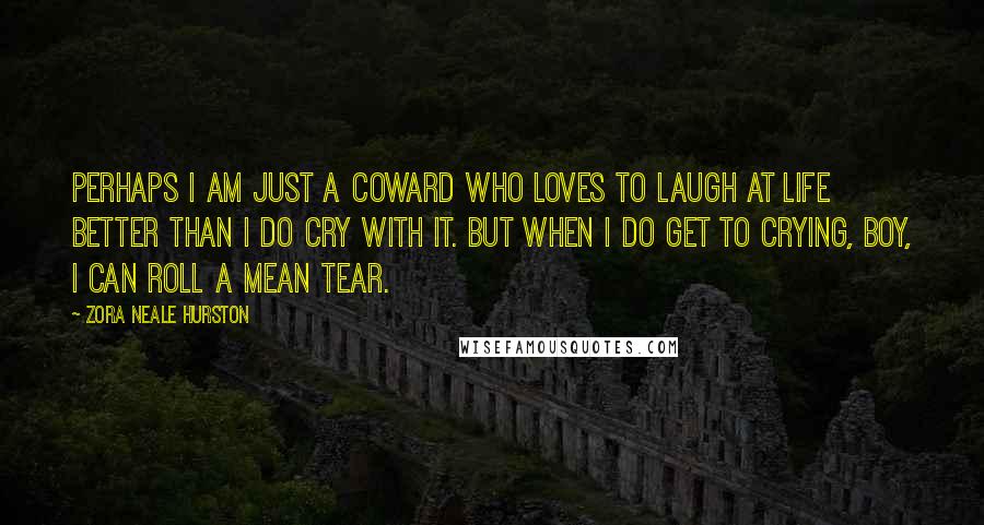 Zora Neale Hurston Quotes: Perhaps I am just a coward who loves to laugh at life better than I do cry with it. But when I do get to crying, boy, I can roll a mean tear.