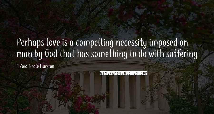 Zora Neale Hurston Quotes: Perhaps love is a compelling necessity imposed on man by God that has something to do with suffering