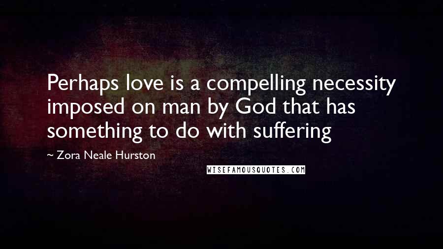Zora Neale Hurston Quotes: Perhaps love is a compelling necessity imposed on man by God that has something to do with suffering