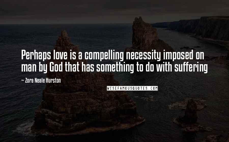 Zora Neale Hurston Quotes: Perhaps love is a compelling necessity imposed on man by God that has something to do with suffering