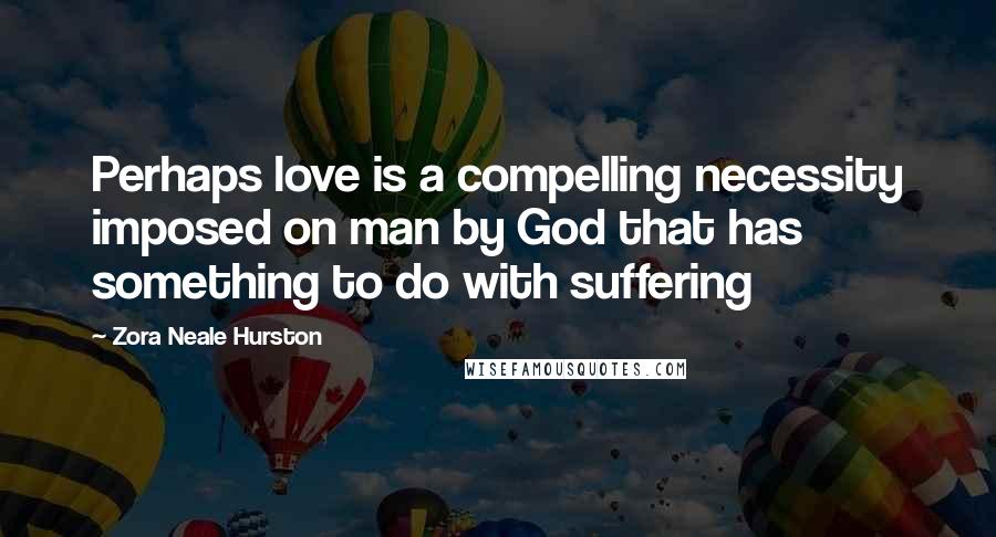 Zora Neale Hurston Quotes: Perhaps love is a compelling necessity imposed on man by God that has something to do with suffering