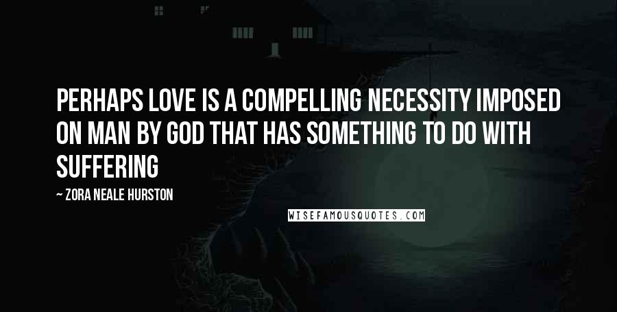 Zora Neale Hurston Quotes: Perhaps love is a compelling necessity imposed on man by God that has something to do with suffering