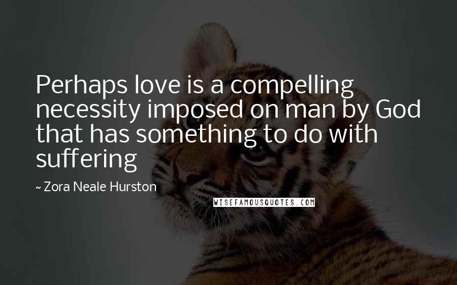 Zora Neale Hurston Quotes: Perhaps love is a compelling necessity imposed on man by God that has something to do with suffering