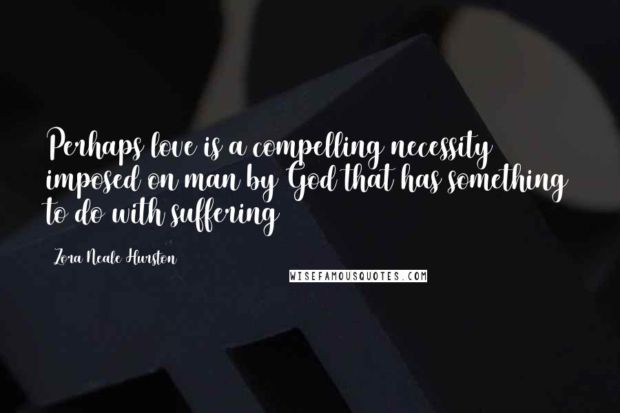 Zora Neale Hurston Quotes: Perhaps love is a compelling necessity imposed on man by God that has something to do with suffering
