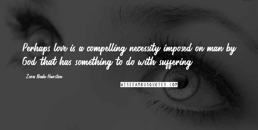 Zora Neale Hurston Quotes: Perhaps love is a compelling necessity imposed on man by God that has something to do with suffering