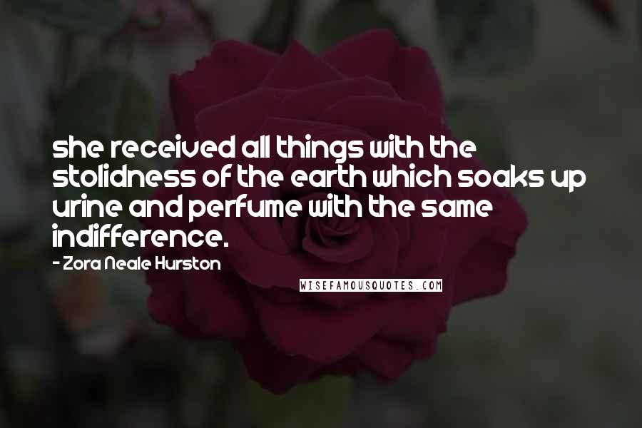 Zora Neale Hurston Quotes: she received all things with the stolidness of the earth which soaks up urine and perfume with the same indifference.