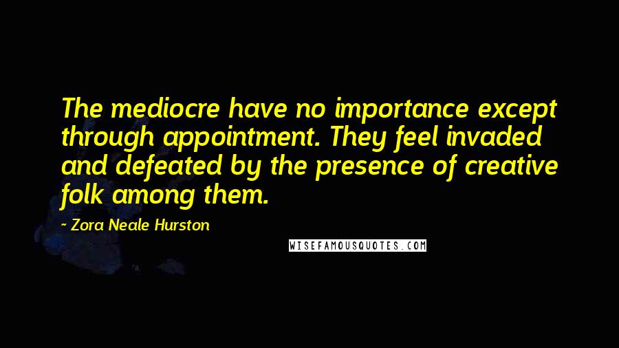 Zora Neale Hurston Quotes: The mediocre have no importance except through appointment. They feel invaded and defeated by the presence of creative folk among them.