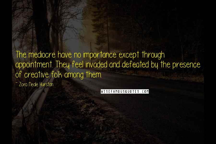 Zora Neale Hurston Quotes: The mediocre have no importance except through appointment. They feel invaded and defeated by the presence of creative folk among them.