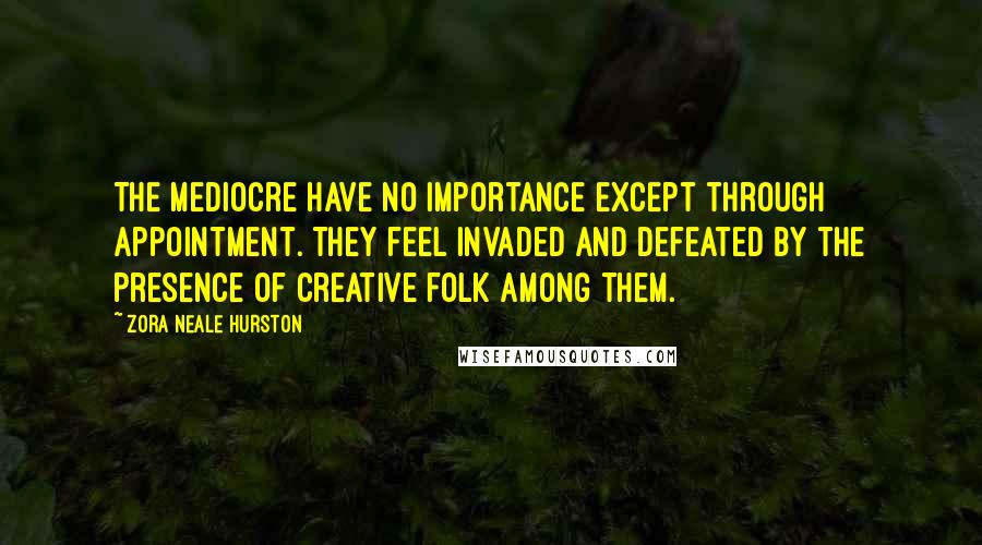 Zora Neale Hurston Quotes: The mediocre have no importance except through appointment. They feel invaded and defeated by the presence of creative folk among them.