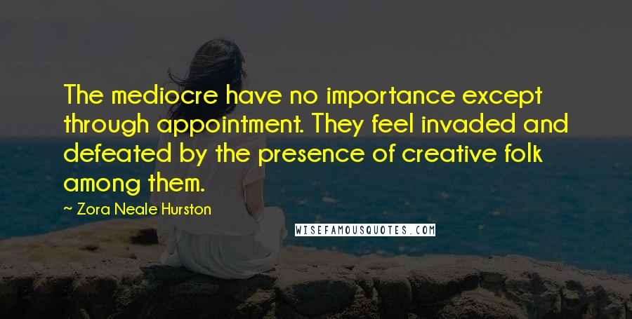 Zora Neale Hurston Quotes: The mediocre have no importance except through appointment. They feel invaded and defeated by the presence of creative folk among them.