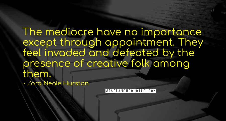 Zora Neale Hurston Quotes: The mediocre have no importance except through appointment. They feel invaded and defeated by the presence of creative folk among them.