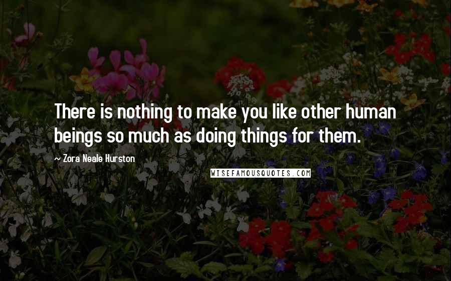 Zora Neale Hurston Quotes: There is nothing to make you like other human beings so much as doing things for them.
