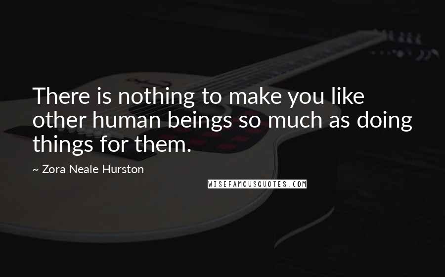 Zora Neale Hurston Quotes: There is nothing to make you like other human beings so much as doing things for them.