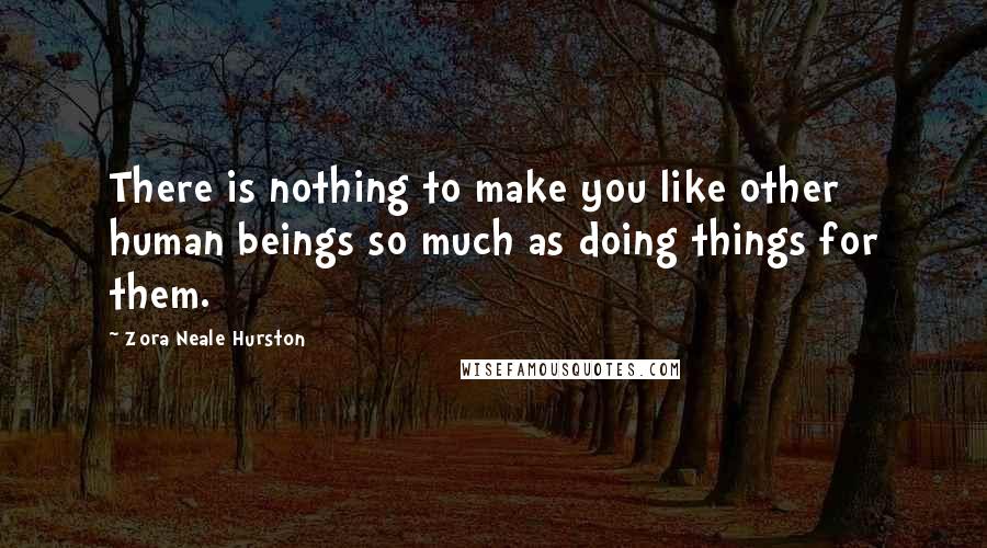 Zora Neale Hurston Quotes: There is nothing to make you like other human beings so much as doing things for them.