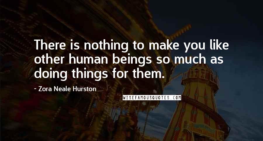 Zora Neale Hurston Quotes: There is nothing to make you like other human beings so much as doing things for them.