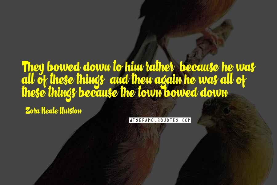 Zora Neale Hurston Quotes: They bowed down to him rather, because he was all of these things, and then again he was all of these things because the town bowed down.