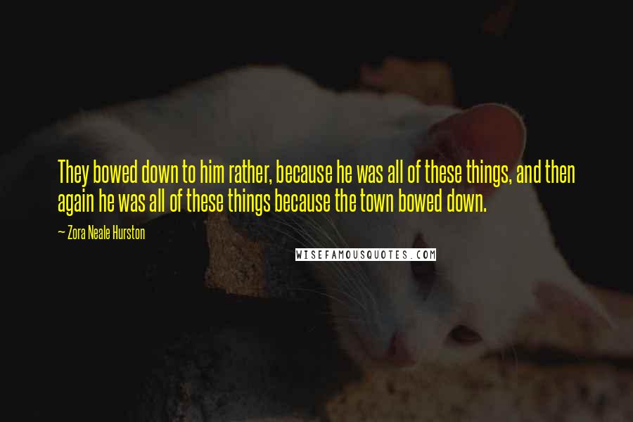 Zora Neale Hurston Quotes: They bowed down to him rather, because he was all of these things, and then again he was all of these things because the town bowed down.