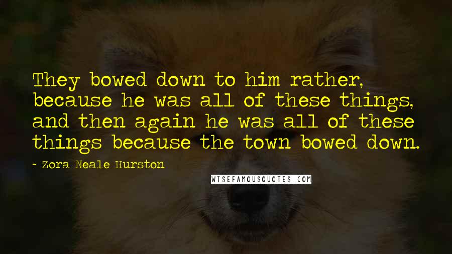 Zora Neale Hurston Quotes: They bowed down to him rather, because he was all of these things, and then again he was all of these things because the town bowed down.