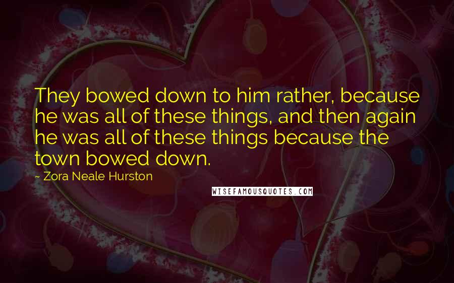 Zora Neale Hurston Quotes: They bowed down to him rather, because he was all of these things, and then again he was all of these things because the town bowed down.