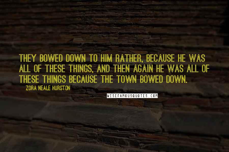 Zora Neale Hurston Quotes: They bowed down to him rather, because he was all of these things, and then again he was all of these things because the town bowed down.