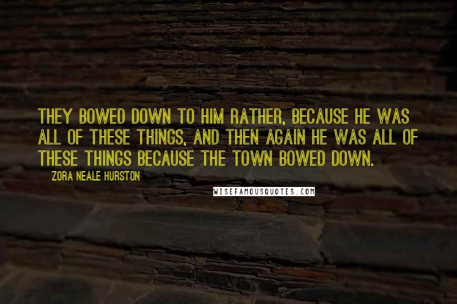 Zora Neale Hurston Quotes: They bowed down to him rather, because he was all of these things, and then again he was all of these things because the town bowed down.