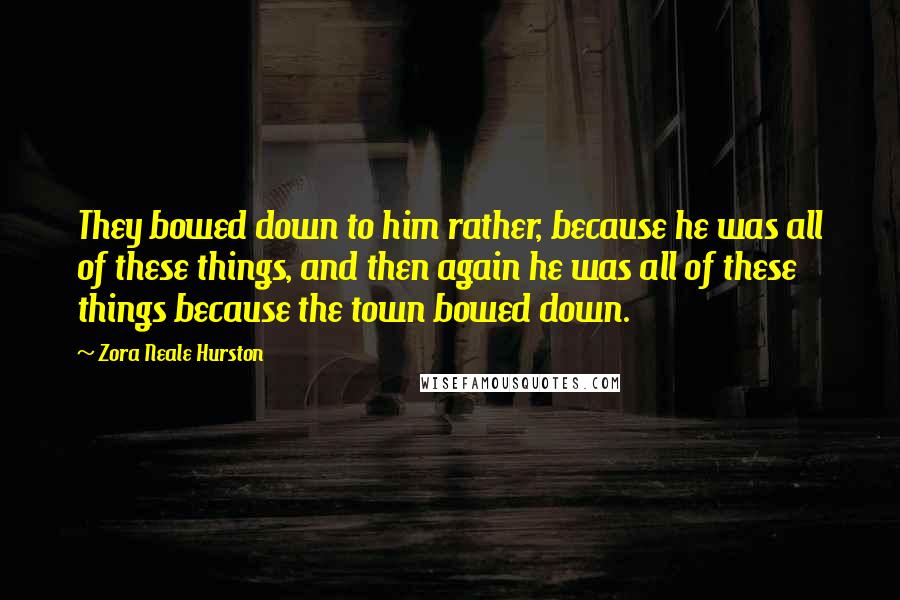 Zora Neale Hurston Quotes: They bowed down to him rather, because he was all of these things, and then again he was all of these things because the town bowed down.