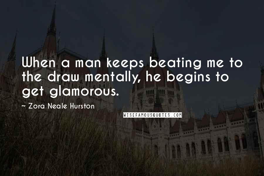 Zora Neale Hurston Quotes: When a man keeps beating me to the draw mentally, he begins to get glamorous.