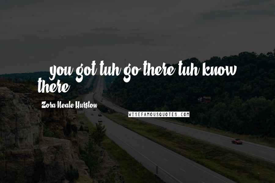 Zora Neale Hurston Quotes: ...you got tuh go there tuh know there.