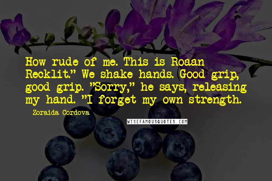 Zoraida Cordova Quotes: How rude of me. This is Roaan Recklit." We shake hands. Good grip, good grip. "Sorry," he says, releasing my hand. "I forget my own strength.