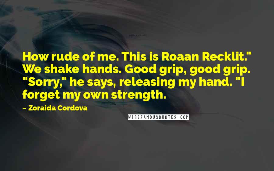 Zoraida Cordova Quotes: How rude of me. This is Roaan Recklit." We shake hands. Good grip, good grip. "Sorry," he says, releasing my hand. "I forget my own strength.