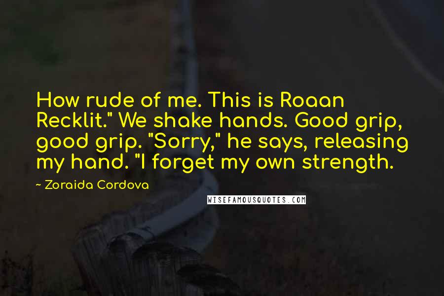Zoraida Cordova Quotes: How rude of me. This is Roaan Recklit." We shake hands. Good grip, good grip. "Sorry," he says, releasing my hand. "I forget my own strength.