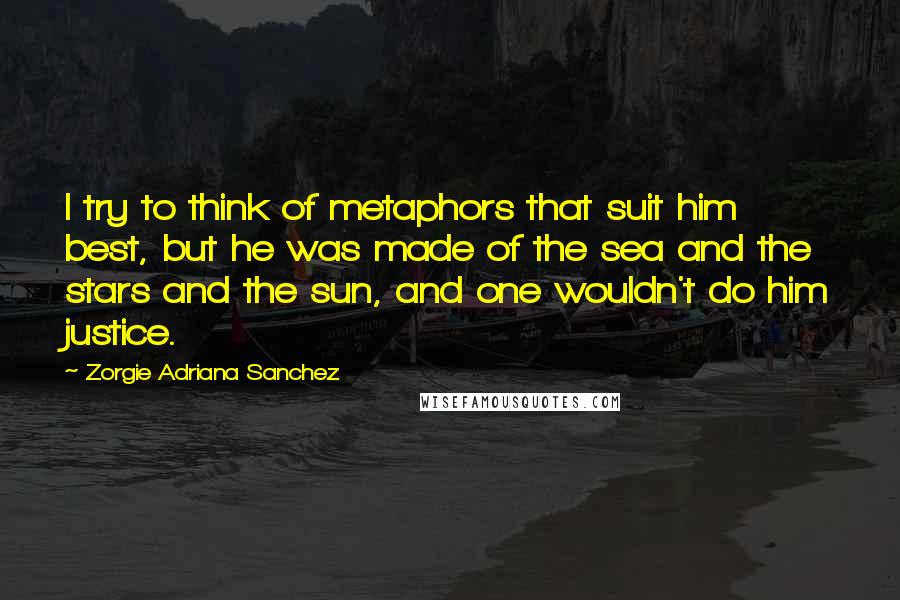 Zorgie Adriana Sanchez Quotes: I try to think of metaphors that suit him best, but he was made of the sea and the stars and the sun, and one wouldn't do him justice.