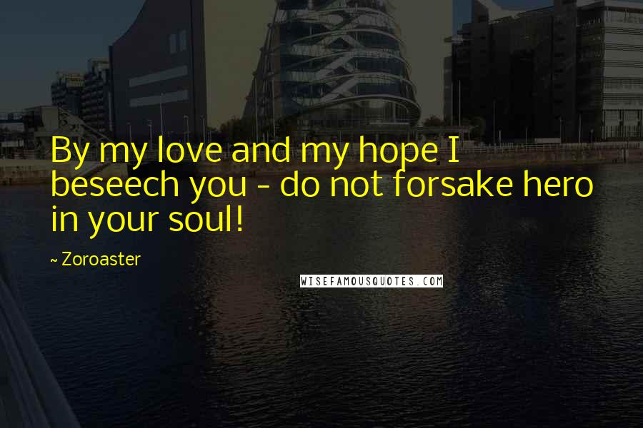 Zoroaster Quotes: By my love and my hope I beseech you - do not forsake hero in your soul!