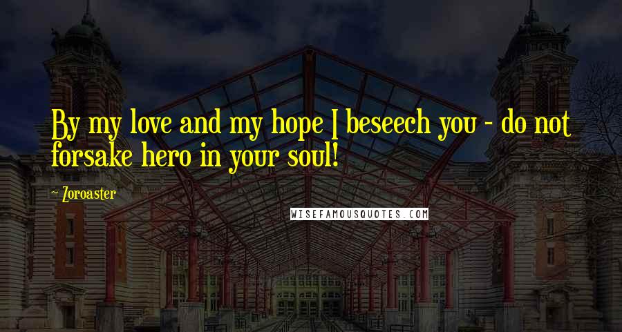 Zoroaster Quotes: By my love and my hope I beseech you - do not forsake hero in your soul!