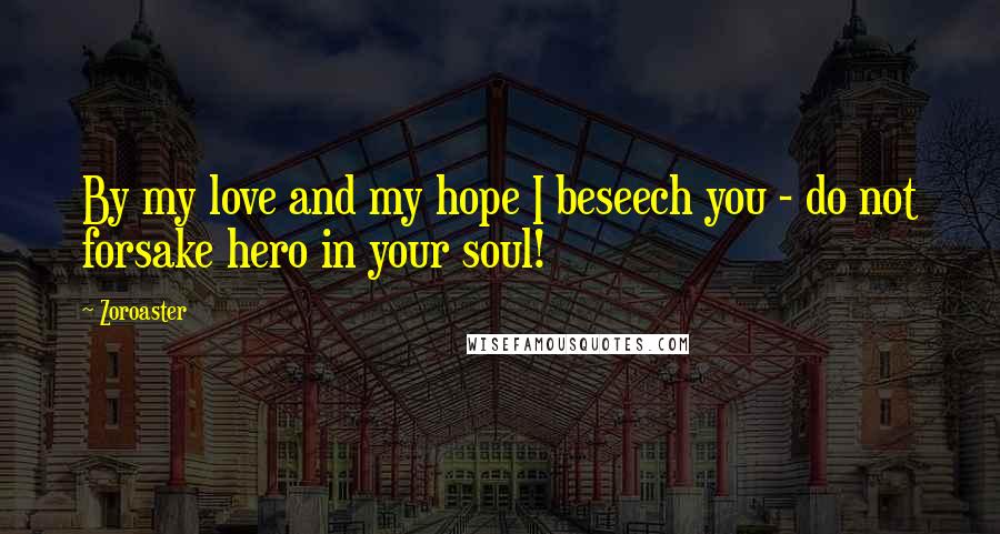 Zoroaster Quotes: By my love and my hope I beseech you - do not forsake hero in your soul!