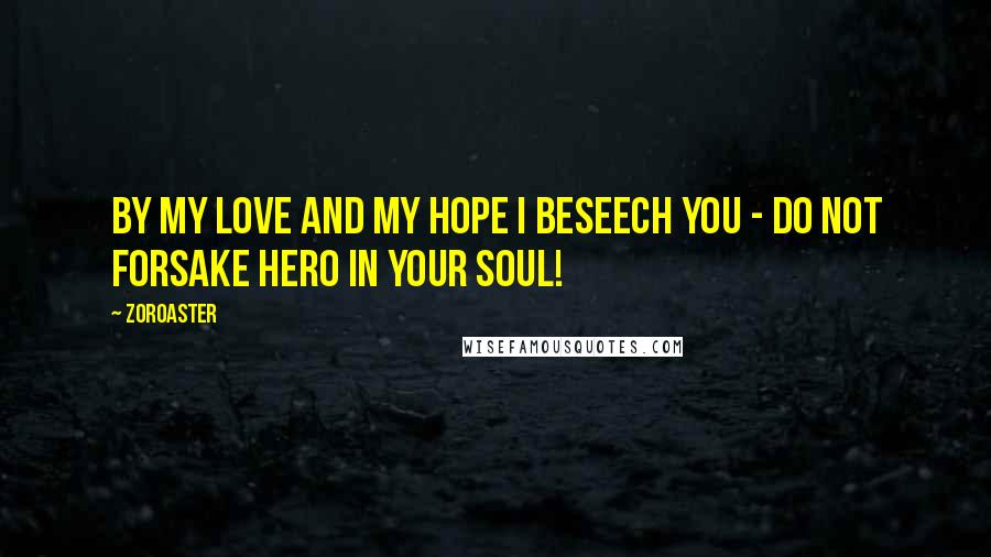 Zoroaster Quotes: By my love and my hope I beseech you - do not forsake hero in your soul!