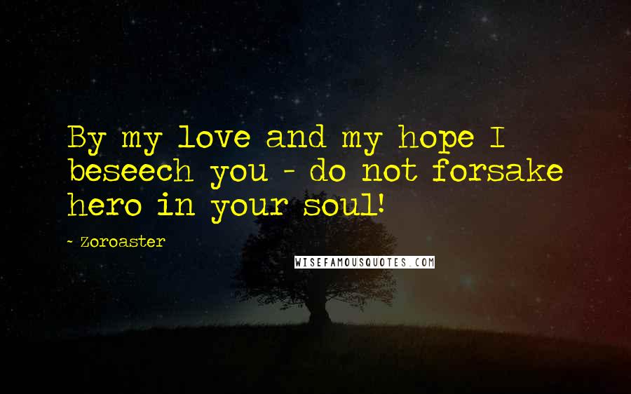 Zoroaster Quotes: By my love and my hope I beseech you - do not forsake hero in your soul!