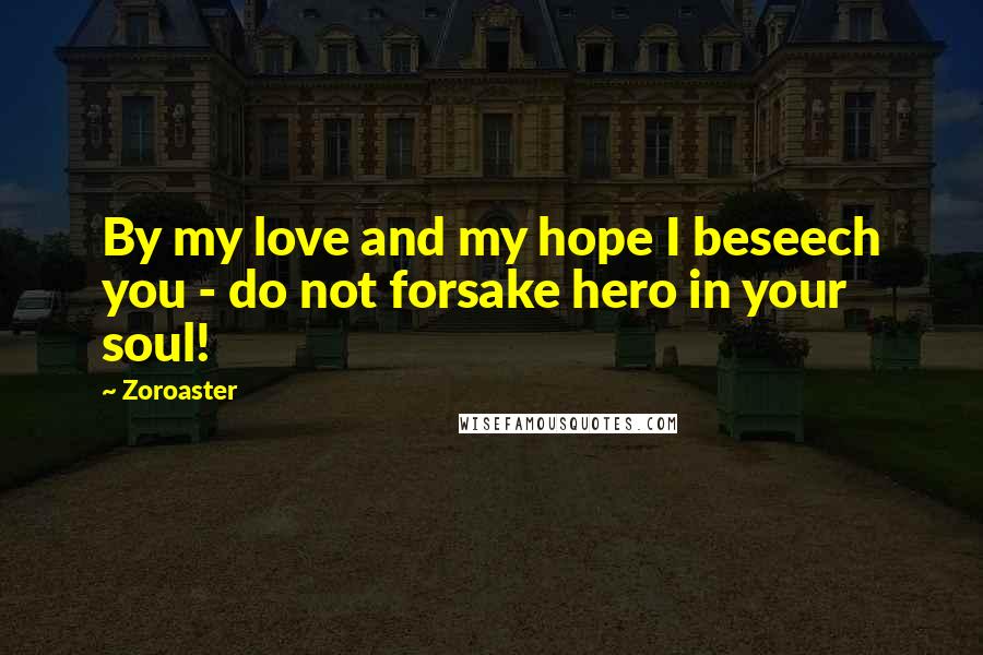 Zoroaster Quotes: By my love and my hope I beseech you - do not forsake hero in your soul!