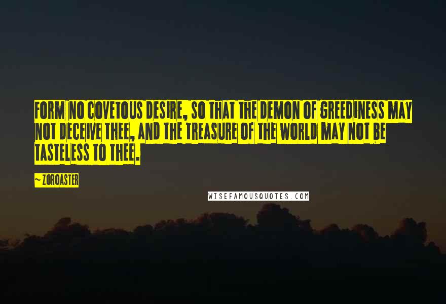 Zoroaster Quotes: Form no covetous desire, so that the demon of greediness may not deceive thee, and the treasure of the world may not be tasteless to thee.