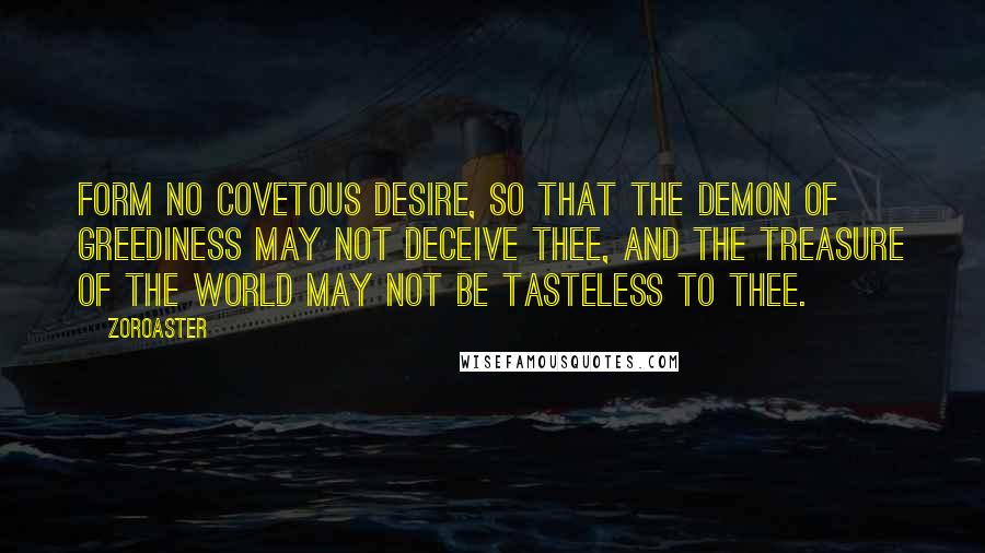 Zoroaster Quotes: Form no covetous desire, so that the demon of greediness may not deceive thee, and the treasure of the world may not be tasteless to thee.