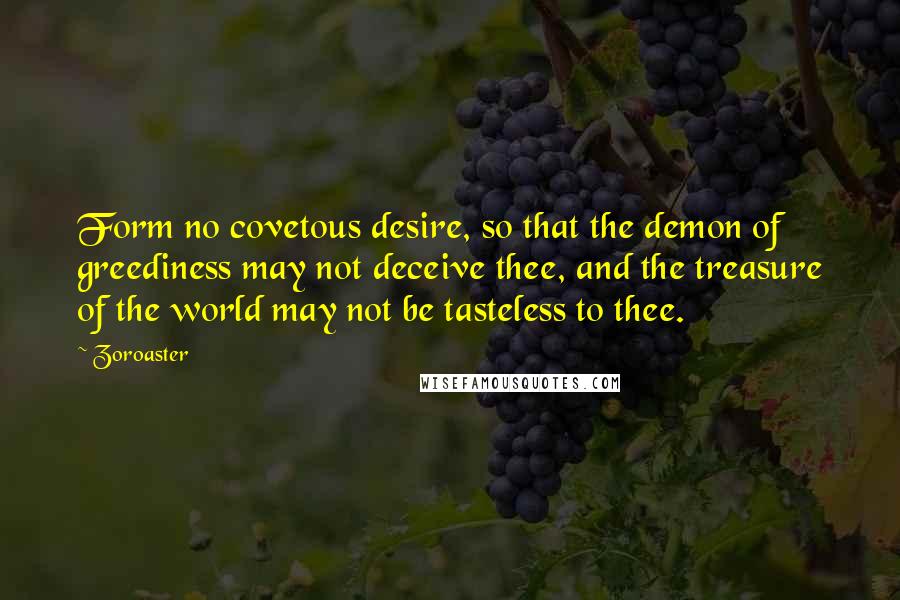 Zoroaster Quotes: Form no covetous desire, so that the demon of greediness may not deceive thee, and the treasure of the world may not be tasteless to thee.